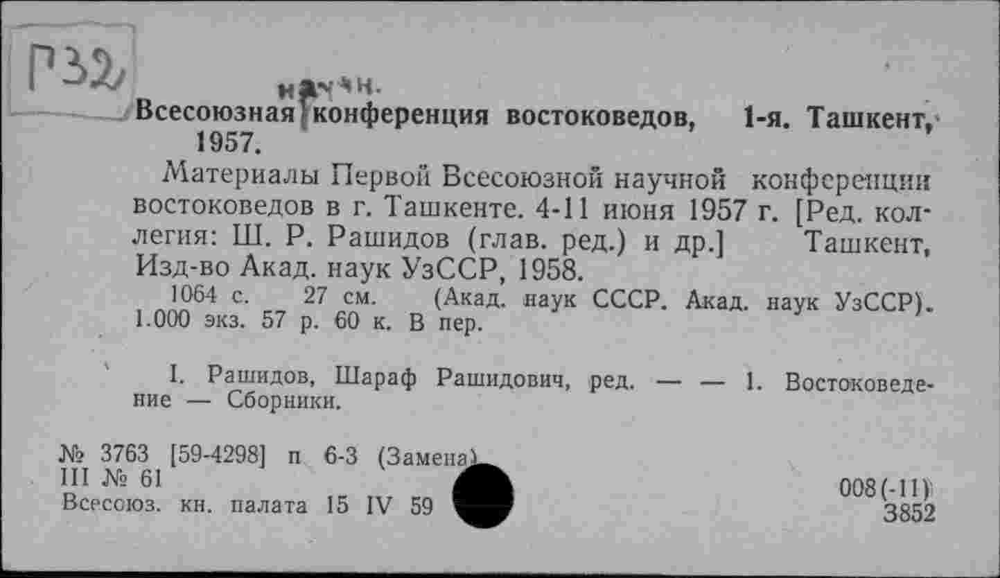 ﻿
Всесоюзная 1 конференция 1957.
востоковедов,
1-я. Ташкент,-
Материалы Первой Всесоюзной научной конференции востоковедов в г. Ташкенте. 4-11 июня 1957 г. [Ред. коллегия: Ш. Р. Рашидов (глав, ред.) и др.] Ташкент, Изд-во Акад, наук УзССР, 1958.
1064 с. 27 см. (Акад, наук СССР. Акад, наук УзССР). 1.000 экз. 57 р. 60 к. В пер.
I. Рашидов, Шараф Рашидович, ред. — — 1. Востоковедение — Сборники.
№ 3763 [59-4298] п 6-3 (Замена!
III № 61	Л
Всессюз. кн. палата 15 IV 59 V
008(-11)
3852